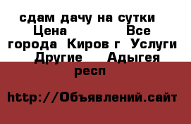 сдам дачу на сутки › Цена ­ 10 000 - Все города, Киров г. Услуги » Другие   . Адыгея респ.